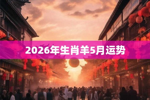 2026年生肖羊5月运势 2026年生肖羊5月运势