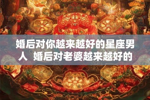 婚后对你越来越好的星座男人  婚后对老婆越来越好的星座男