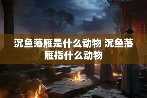 沉鱼落雁是什么动物 沉鱼落雁指什么动物