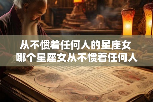 从不惯着任何人的星座女 哪个星座女从不惯着任何人