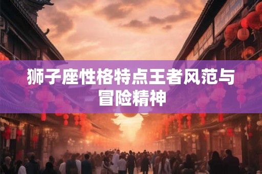 狮子座性格特点王者风范与冒险精神 狮子座性格特点王者风范与冒险精神