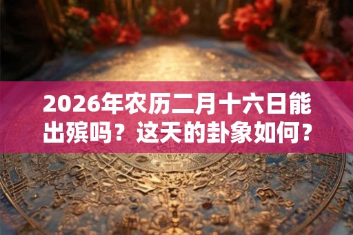 2026年农历二月十六日能出殡吗？这天的卦象如何？