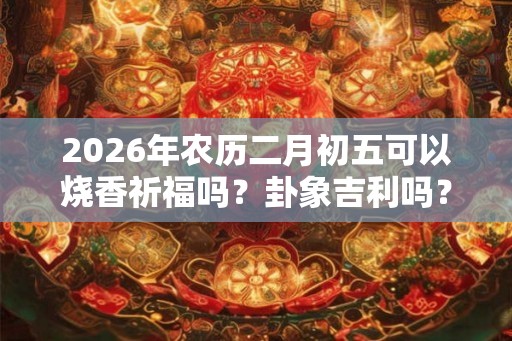 2026年农历二月初五可以烧香祈福吗？卦象吉利吗？
