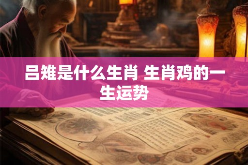 吕雉是什么生肖 生肖鸡的一生运势