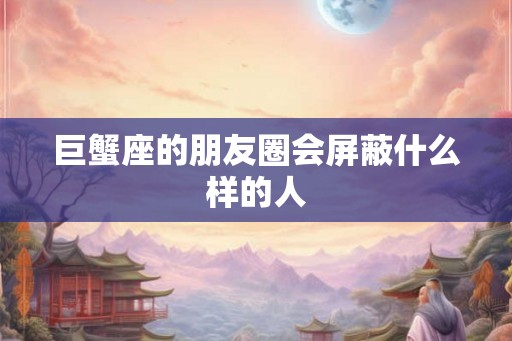 巨蟹座的朋友圈会屏蔽什么样的人