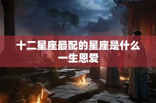 十二星座最配的星座是什么一生恩爱