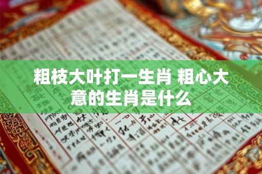 粗枝大叶打一生肖 粗心大意的生肖是什么 粗枝大叶打一生肖 粗心大意的生肖是什么