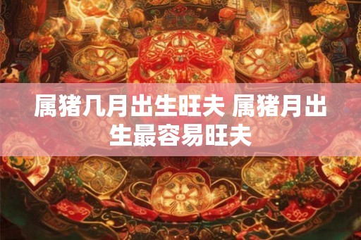 属猪几月出生旺夫 属猪月出生最容易旺夫
