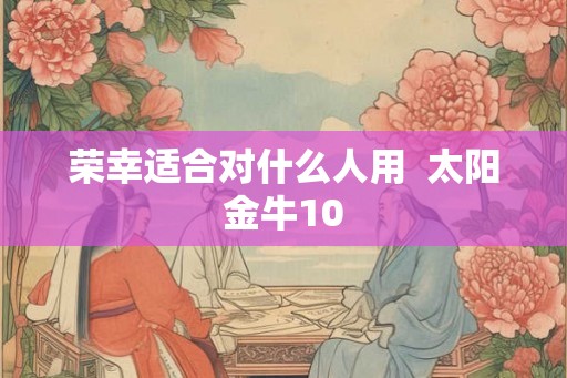 荣幸适合对什么人用 太阳金牛10 荣幸适合对什么人用 太阳金牛10