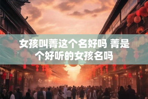 女孩叫菁这个名好吗 菁是个好听的女孩名吗 女孩叫菁这个名好吗 菁是个好听的女孩名吗