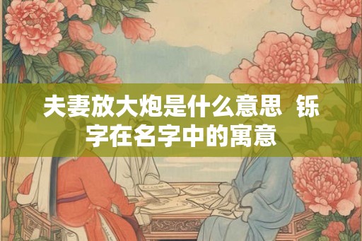 夫妻放大炮是什么意思  铄字在名字中的寓意