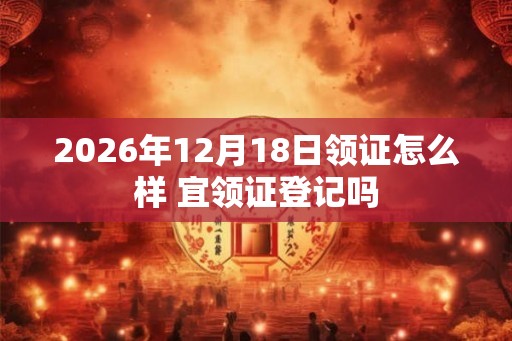 2026年12月18日领证怎么样 宜领证登记吗