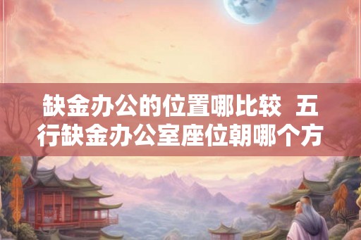 缺金办公的位置哪比较  五行缺金办公室座位朝哪个方向