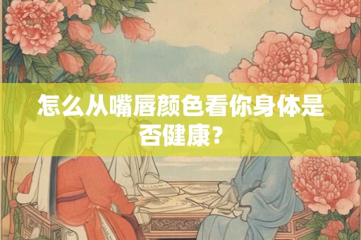怎么从嘴唇颜色看你身体是否健康？