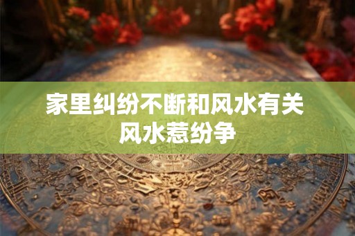 家里纠纷不断和风水有关 风水惹纷争