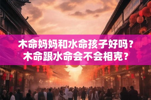 木命妈妈和水命孩子好吗？木命跟水命会不会相克？