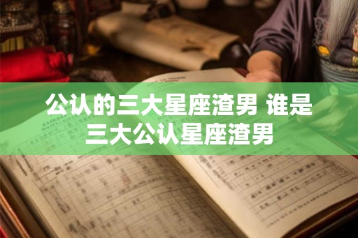公认的三大星座渣男 谁是三大公认星座渣男