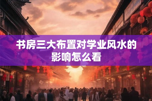 书房三大布置对学业风水的影响怎么看
