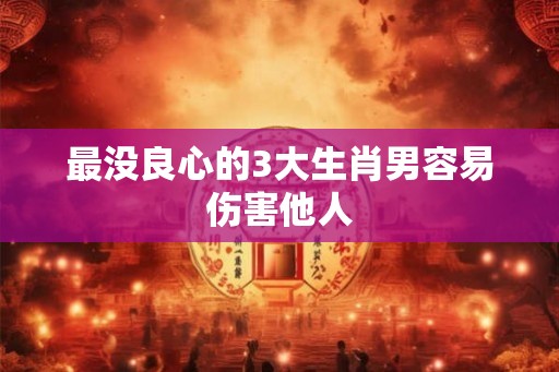 最没良心的3大生肖男容易伤害他人