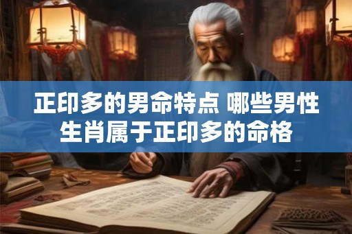 正印多的男命特点 哪些男性生肖属于正印多的命格 正印多的男命特点 哪些男性生肖属于正印多的命格