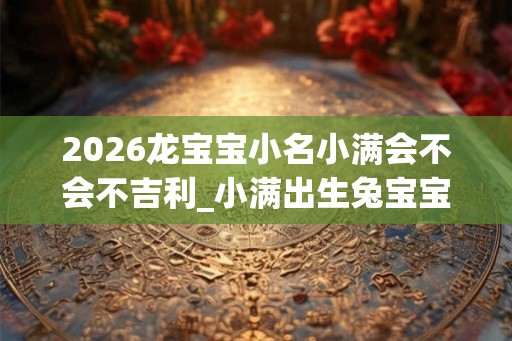 2026龙宝宝小名小满会不会不吉利_小满出生兔宝宝小名