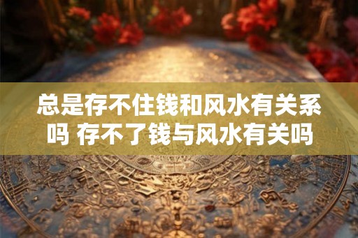 总是存不住钱和风水有关系吗 存不了钱与风水有关吗