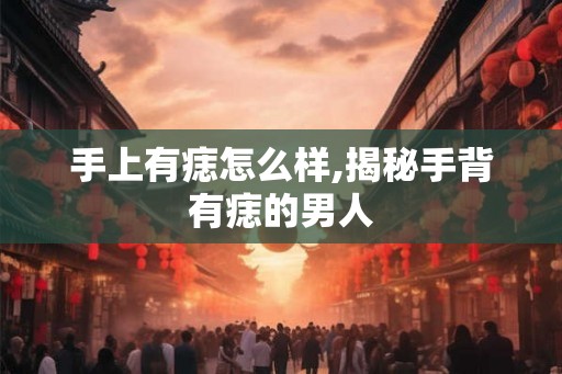 手上有痣怎么样,揭秘手背有痣的男人 手上有痣怎么样,揭秘手背有痣的男人