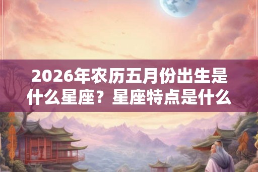 2026年农历五月份出生是什么星座？星座特点是什么？