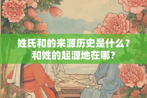 姓氏和的来源历史是什么？和姓的起源地在哪？