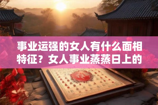 事业运强的女人有什么面相特征？女人事业蒸蒸日上的面相！