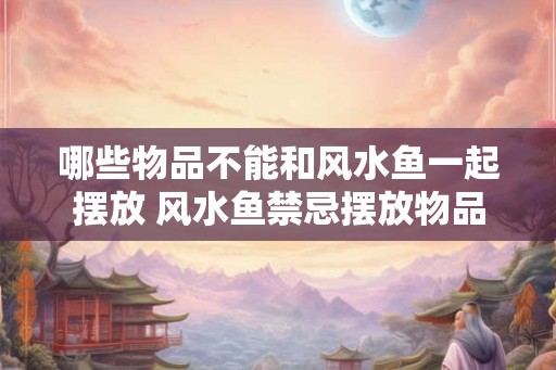 哪些物品不能和风水鱼一起摆放 风水鱼禁忌摆放物品
