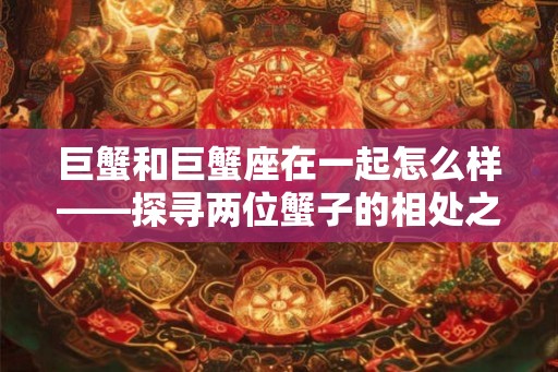 巨蟹和巨蟹座在一起怎么样——探寻两位蟹子的相处之道 巨蟹和巨蟹座在一起怎么样——探寻两位蟹子的相处之道