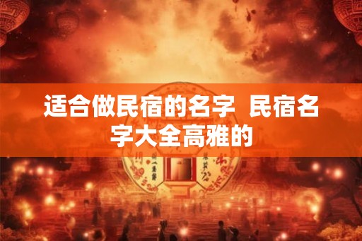 适合做民宿的名字 民宿名字大全高雅的 适合做民宿的名字 民宿名字大全高雅的