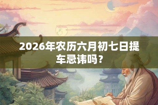 2026年农历六月初七日提车忌讳吗？