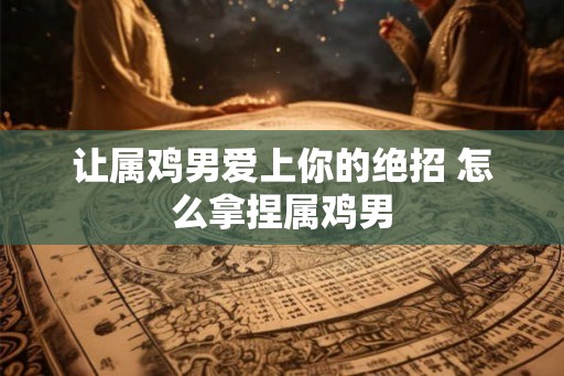 让属鸡男爱上你的绝招 怎么拿捏属鸡男