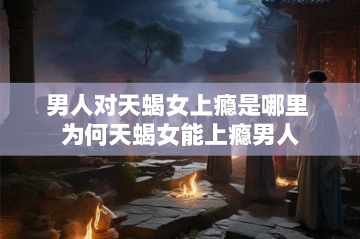 男人对天蝎女上瘾是哪里 为何天蝎女能上瘾男人