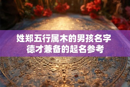姓郑五行属木的男孩名字 德才兼备的起名参考 姓郑五行属木的男孩名字 德才兼备的起名参考