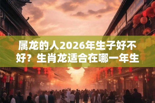 属龙的人2026年生子好不好？生肖龙适合在哪一年生孩子？