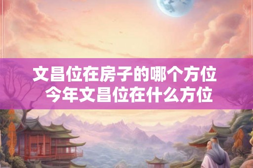 文昌位在房子的哪个方位  今年文昌位在什么方位