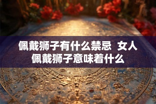 佩戴狮子有什么禁忌  女人佩戴狮子意味着什么