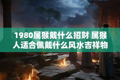 1980属猴戴什么招财 属猴人适合佩戴什么风水吉祥物 1980属猴戴什么招财 属猴人适合佩戴什么风水吉祥物