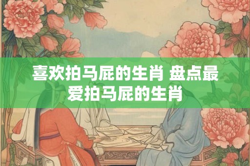 喜欢拍马屁的生肖 盘点最爱拍马屁的生肖