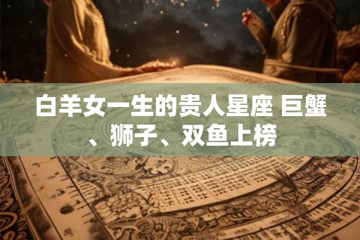 白羊女一生的贵人星座 巨蟹、狮子、双鱼上榜