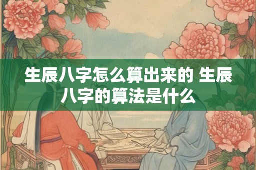 生辰八字怎么算出来的 生辰八字的算法是什么