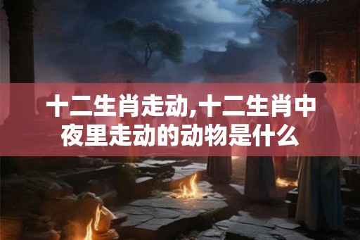十二生肖走动,十二生肖中夜里走动的动物是什么