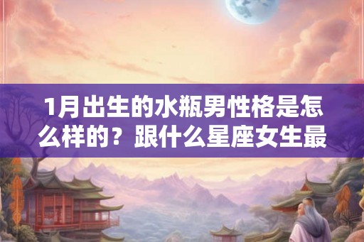 1月出生的水瓶男性格是怎么样的？跟什么星座女生最般配？