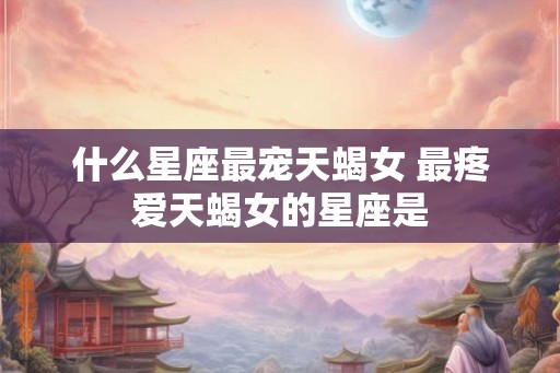 什么星座最宠天蝎女 最疼爱天蝎女的星座是