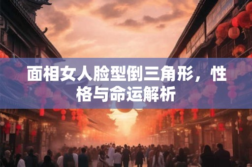 面相女人脸型倒三角形，性格与命运解析