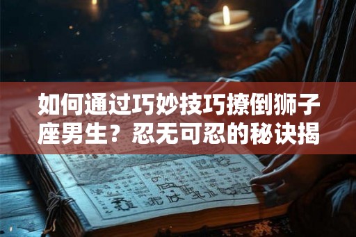如何通过巧妙技巧撩倒狮子座男生？忍无可忍的秘诀揭密