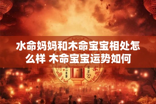 水命妈妈和木命宝宝相处怎么样 木命宝宝运势如何